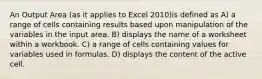 An Output Area (as it applies to Excel 2010)is defined as A) a range of cells containing results based upon manipulation of the variables in the input area. B) displays the name of a worksheet within a workbook. C) a range of cells containing values for variables used in formulas. D) displays the content of the active cell.