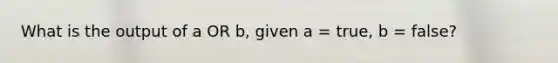 What is the output of a OR b, given a = true, b = false?