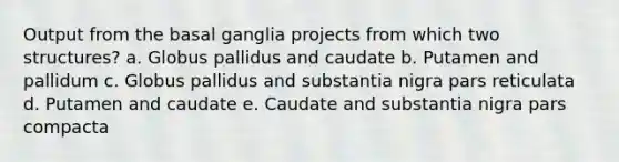 Output from the basal ganglia projects from which two structures? a. Globus pallidus and caudate b. Putamen and pallidum c. Globus pallidus and substantia nigra pars reticulata d. Putamen and caudate e. Caudate and substantia nigra pars compacta