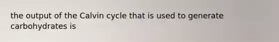 the output of the Calvin cycle that is used to generate carbohydrates is