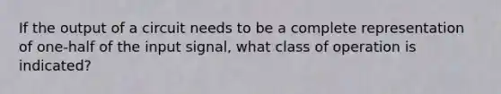 If the output of a circuit needs to be a complete representation of one-half of the input signal, what class of operation is indicated?