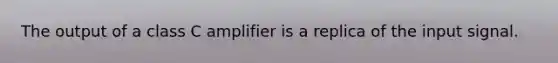 The output of a class C amplifier is a replica of the input signal.
