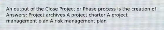 An output of the Close Project or Phase process is the creation of Answers: Project archives A project charter A project management plan A risk management plan