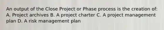 An output of the Close Project or Phase process is the creation of: A. Project archives B. A project charter C. A project management plan D. A risk management plan