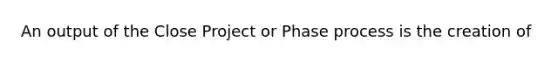 An output of the Close Project or Phase process is the creation of