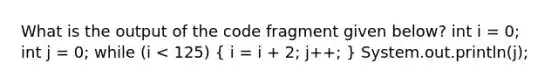 What is the output of the code fragment given below? int i = 0; int j = 0; while (i < 125) ( i = i + 2; j++; ) System.out.println(j);