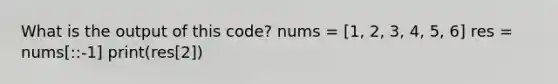 What is the output of this code? nums = [1, 2, 3, 4, 5, 6] res = nums[::-1] print(res[2])