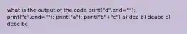 what is the output of the code print("d",end=""); print("e",end=""); print("a"); print("b"+"c") a) dea b) deabc c) debc bc