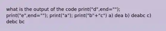 what is the output of the code print("d",end=""); print("e",end=""); print("a"); print("b"+"c") a) dea b) deabc c) debc bc