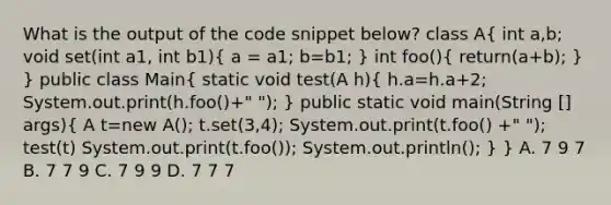 What is the output of the code snippet below? class A( int a,b; void set(int a1, int b1){ a = a1; b=b1; ) int foo()( return(a+b); ) } public class Main( static void test(A h){ h.a=h.a+2; System.out.print(h.foo()+" "); ) public static void main(String [] args)( A t=new A(); t.set(3,4); System.out.print(t.foo() +" "); test(t) System.out.print(t.foo()); System.out.println(); ) } A. 7 9 7 B. 7 7 9 C. 7 9 9 D. 7 7 7