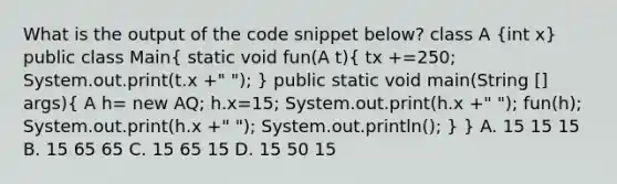 What is the output of the code snippet below? class A (int x) public class Main( static void fun(A t){ tx +=250; System.out.print(t.x +" "); ) public static void main(String [] args)( A h= new AQ; h.x=15; System.out.print(h.x +" "); fun(h); System.out.print(h.x +" "); System.out.println(); ) } A. 15 15 15 B. 15 65 65 C. 15 65 15 D. 15 50 15