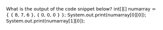 What is the output of the code snippet below? int[][] numarray = ( { 8, 7, 6 ), ( 0, 0, 0 ) }; System.out.print(numarray[0][0]); System.out.print(numarray[1][0]);