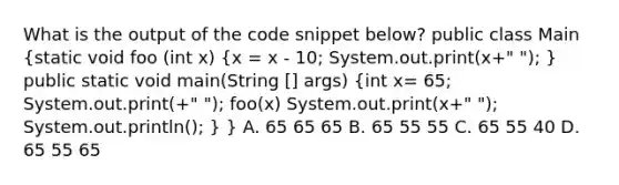 What is the output of the code snippet below? public class Main (static void foo (int x) {x = x - 10; System.out.print(x+" "); ) public static void main(String [] args) (int x= 65; System.out.print(+" "); foo(x) System.out.print(x+" "); System.out.println(); ) } A. 65 65 65 B. 65 55 55 C. 65 55 40 D. 65 55 65