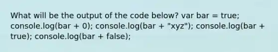 What will be the output of the code below? var bar = true; console.log(bar + 0); console.log(bar + "xyz"); console.log(bar + true); console.log(bar + false);