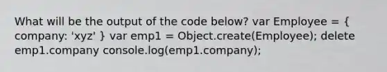 What will be the output of the code below? var Employee = ( company: 'xyz' ) var emp1 = Object.create(Employee); delete emp1.company console.log(emp1.company);