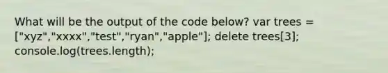 What will be the output of the code below? var trees = ["xyz","xxxx","test","ryan","apple"]; delete trees[3]; console.log(trees.length);