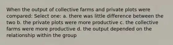 When the output of collective farms and private plots were compared: Select one: a. there was little difference between the two b. the private plots were more productive c. the collective farms were more productive d. the output depended on the relationship within the group