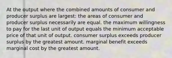 At the output where the combined amounts of consumer and producer surplus are largest: the areas of consumer and producer surplus necessarily are equal. the maximum willingness to pay for the last unit of output equals the minimum acceptable price of that unit of output. consumer surplus exceeds producer surplus by the greatest amount. marginal benefit exceeds marginal cost by the greatest amount.