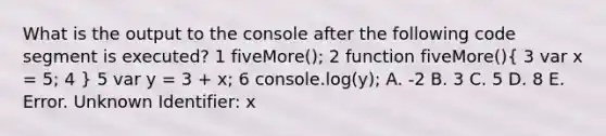 What is the output to the console after the following code segment is executed? 1 fiveMore(); 2 function fiveMore()( 3 var x = 5; 4 ) 5 var y = 3 + x; 6 console.log(y); A. -2 B. 3 C. 5 D. 8 E. Error. Unknown Identifier: x