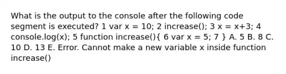 What is the output to the console after the following code segment is executed? 1 var x = 10; 2 increase(); 3 x = x+3; 4 console.log(x); 5 function increase()( 6 var x = 5; 7 ) A. 5 B. 8 C. 10 D. 13 E. Error. Cannot make a new variable x inside function increase()