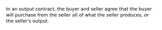 In an output contract, the buyer and seller agree that the buyer will purchase from the seller all of what the seller produces, or the seller's output.