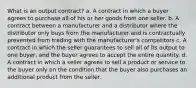 What is an output contract? a. A contract in which a buyer agrees to purchase all of his or her goods from one seller. b. A contract between a manufacturer and a distributor where the distributor only buys from the manufacturer and is contractually prevented from trading with the manufacturer's competitors c. A contract in which the seller guarantees to sell all of its output to one buyer, and the buyer agrees to accept the entire quantity. d. A contract in which a seller agrees to sell a product or service to the buyer only on the condition that the buyer also purchases an additional product from the seller.