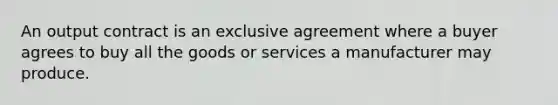 An output contract is an exclusive agreement where a buyer agrees to buy all the goods or services a manufacturer may produce.