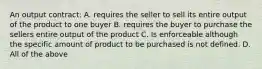 An output contract: A. requires the seller to sell its entire output of the product to one buyer B. requires the buyer to purchase the sellers entire output of the product C. Is enforceable although the specific amount of product to be purchased is not defined. D. All of the above