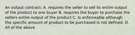 An output contract: A. requires the seller to sell its entire output of the product to one buyer B. requires the buyer to purchase the sellers entire output of the product C. Is enforceable although the specific amount of product to be purchased is not defined. D. All of the above