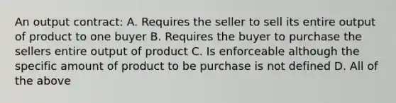 An output contract: A. Requires the seller to sell its entire output of product to one buyer B. Requires the buyer to purchase the sellers entire output of product C. Is enforceable although the specific amount of product to be purchase is not defined D. All of the above