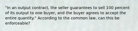 "In an output contract, the seller guarantees to sell 100 percent of its output to one buyer, and the buyer agrees to accept the entire quantity." According to the common law, can this be enforceable?