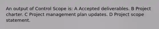 An output of Control Scope is: A Accepted deliverables. B Project charter. C Project management plan updates. D Project scope statement.