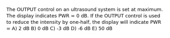 The OUTPUT control on an ultrasound system is set at maximum. The display indicates PWR = 0 dB. If the OUTPUT control is used to reduce the intensity by one-half, the display will indicate PWR = A) 2 dB B) 0 dB C) -3 dB D) -6 dB E) 50 dB