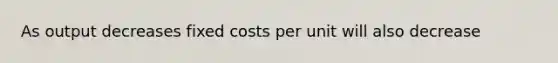 As output decreases fixed costs per unit will also decrease