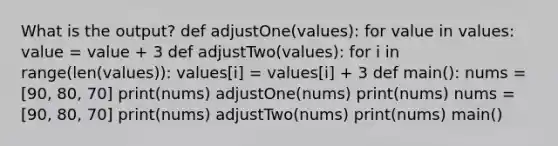 What is the output? def adjustOne(values): for value in values: value = value + 3 def adjustTwo(values): for i in range(len(values)): values[i] = values[i] + 3 def main(): nums = [90, 80, 70] print(nums) adjustOne(nums) print(nums) nums = [90, 80, 70] print(nums) adjustTwo(nums) print(nums) main()