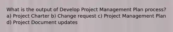 What is the output of Develop Project Management Plan process? a) Project Charter b) Change request c) Project Management Plan d) Project Document updates