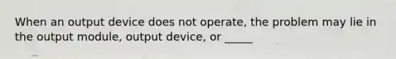 When an output device does not operate, the problem may lie in the output module, output device, or _____