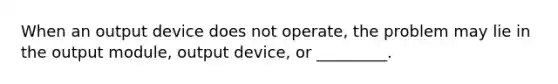 When an output device does not operate, the problem may lie in the output module, output device, or _________.