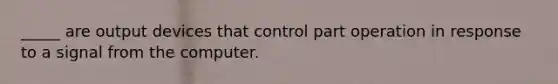 _____ are output devices that control part operation in response to a signal from the computer.