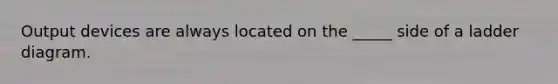 Output devices are always located on the _____ side of a ladder diagram.