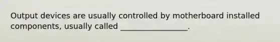 Output devices are usually controlled by motherboard installed components, usually called _________________.