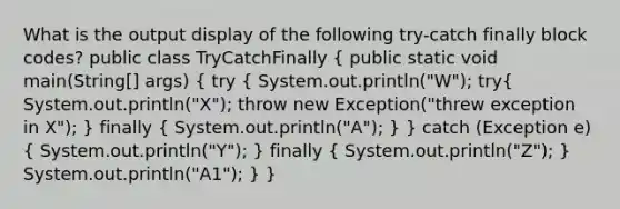 What is the output display of the following try-catch finally block codes? public class TryCatchFinally ( public static void main(String[] args) { try { System.out.println("W"); try{ System.out.println("X"); throw new Exception("threw exception in X"); ) finally ( System.out.println("A"); ) } catch (Exception e) ( System.out.println("Y"); ) finally ( System.out.println("Z"); ) System.out.println("A1"); } }