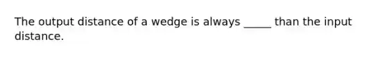 The output distance of a wedge is always _____ than the input distance.