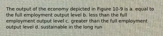 The output of the economy depicted in Figure 10-9 is a. equal to the full employment output level b. less than the full employment output level c. greater than the full employment output level d. sustainable in the long run