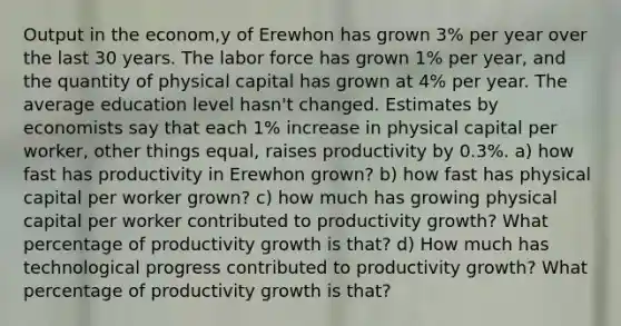 Output in the econom,y of Erewhon has grown 3% per year over the last 30 years. The labor force has grown 1% per year, and the quantity of physical capital has grown at 4% per year. The average education level hasn't changed. Estimates by economists say that each 1% increase in physical capital per worker, other things equal, raises productivity by 0.3%. a) how fast has productivity in Erewhon grown? b) how fast has physical capital per worker grown? c) how much has growing physical capital per worker contributed to productivity growth? What percentage of productivity growth is that? d) How much has technological progress contributed to productivity growth? What percentage of productivity growth is that?