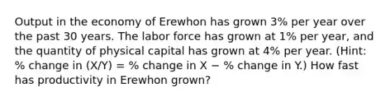 Output in the economy of Erewhon has grown 3% per year over the past 30 years. The labor force has grown at 1% per year, and the quantity of physical capital has grown at 4% per year. (Hint: % change in (X/Y) = % change in X − % change in Y.) How fast has productivity in Erewhon grown?