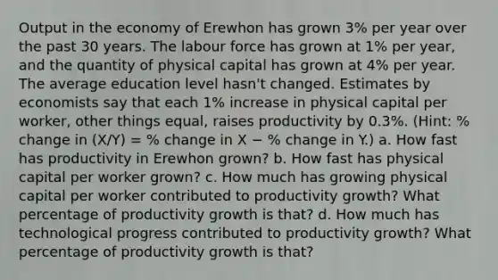 Output in the economy of Erewhon has grown 3% per year over the past 30 years. The labour force has grown at 1% per year, and the quantity of physical capital has grown at 4% per year. The average education level hasn't changed. Estimates by economists say that each 1% increase in physical capital per worker, other things equal, raises productivity by 0.3%. (Hint: % change in (X/Y) = % change in X − % change in Y.) a. How fast has productivity in Erewhon grown? b. How fast has physical capital per worker grown? c. How much has growing physical capital per worker contributed to productivity growth? What percentage of productivity growth is that? d. How much has technological progress contributed to productivity growth? What percentage of productivity growth is that?