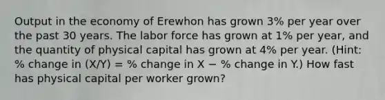 Output in the economy of Erewhon has grown 3% per year over the past 30 years. The labor force has grown at 1% per year, and the quantity of physical capital has grown at 4% per year. (Hint: % change in (X/Y) = % change in X − % change in Y.) How fast has physical capital per worker grown?