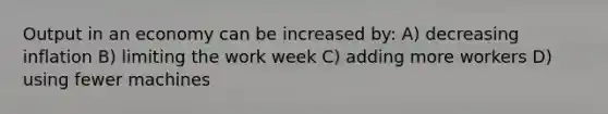 Output in an economy can be increased by: A) decreasing inflation B) limiting the work week C) adding more workers D) using fewer machines