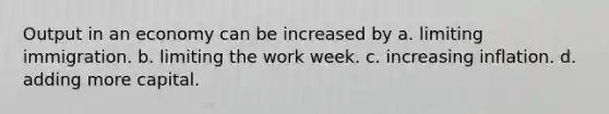 Output in an economy can be increased by a. limiting immigration. b. limiting the work week. c. increasing inflation. d. adding more capital.